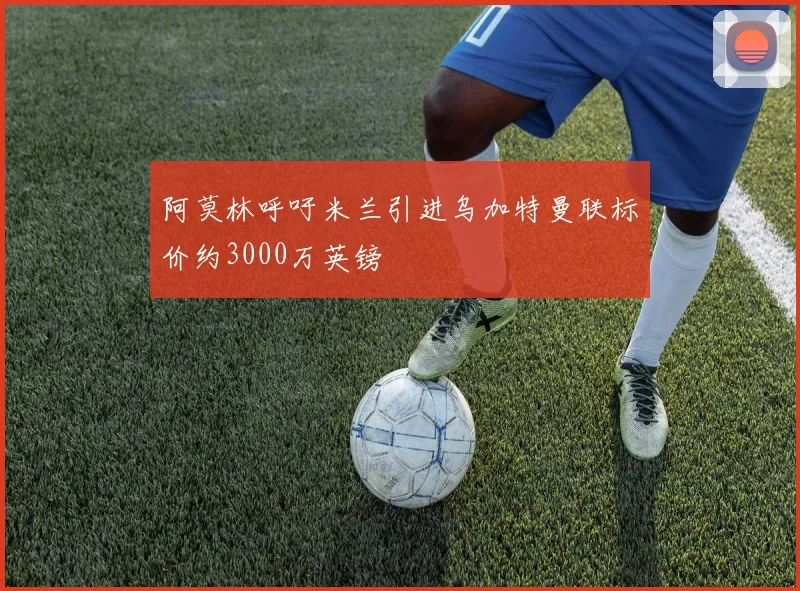 阿莫林呼吁米兰引进乌加特曼联标价约3000万英镑