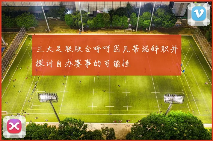 三大足联联合呼吁因凡蒂诺辞职并探讨自办赛事的可能性