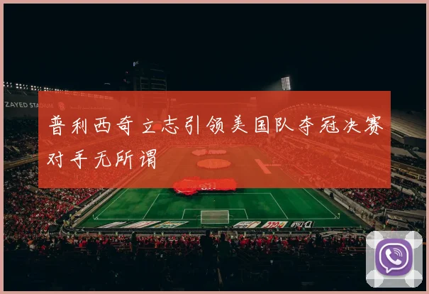 普利西奇立志引领美国队夺冠决赛对手无所谓