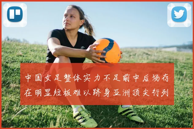 中国女足整体实力不足前中后场存在明显短板难以跻身亚洲顶尖行列