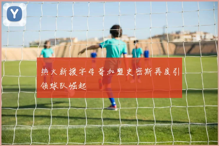 热火新援字母哥加盟史密斯再度引领球队崛起