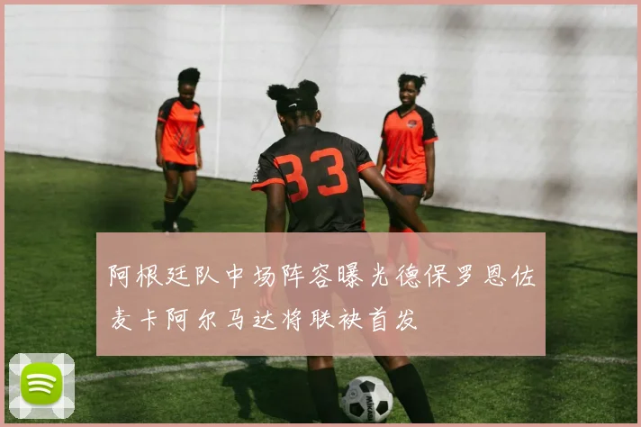 阿根廷队中场阵容曝光德保罗恩佐麦卡阿尔马达将联袂首发