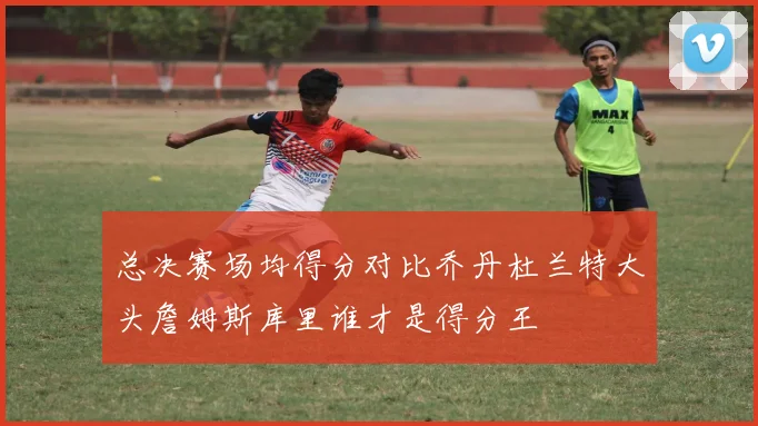 总决赛场均得分对比乔丹杜兰特大头詹姆斯库里谁才是得分王